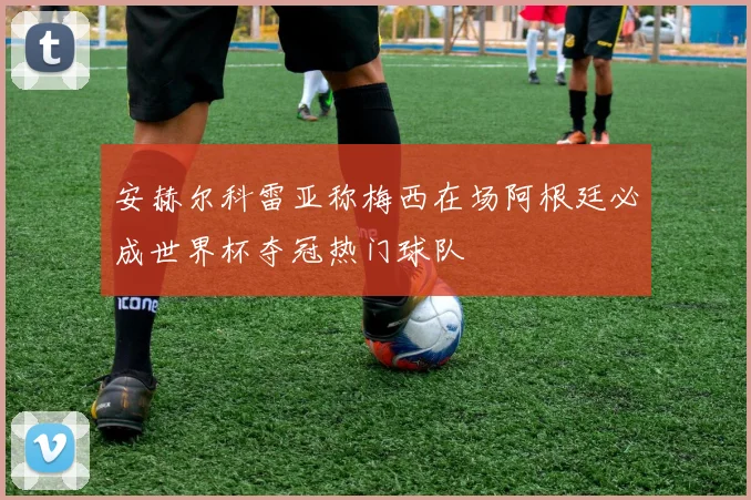 安赫尔科雷亚称梅西在场阿根廷必成世界杯夺冠热门球队