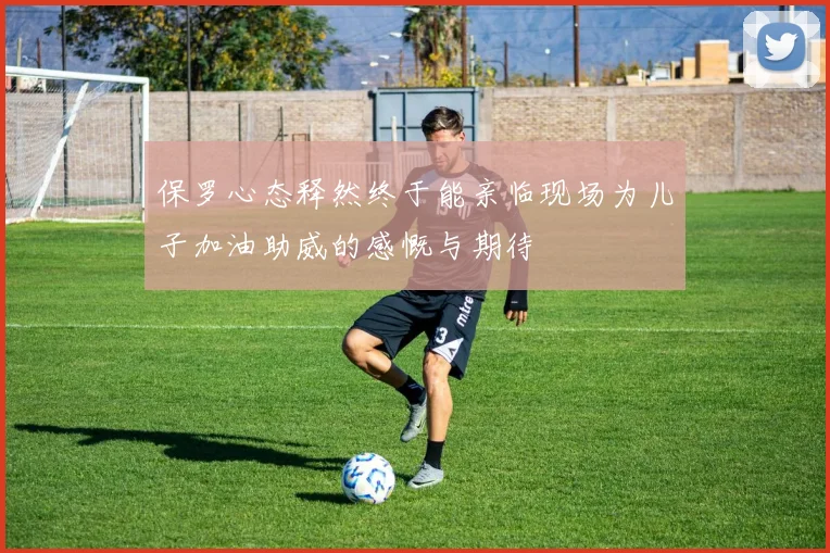 保罗心态释然终于能亲临现场为儿子加油助威的感慨与期待