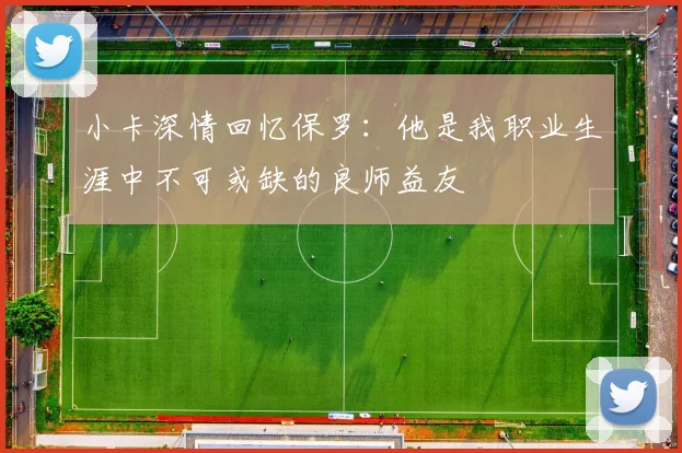 小卡深情回忆保罗：他是我职业生涯中不可或缺的良师益友