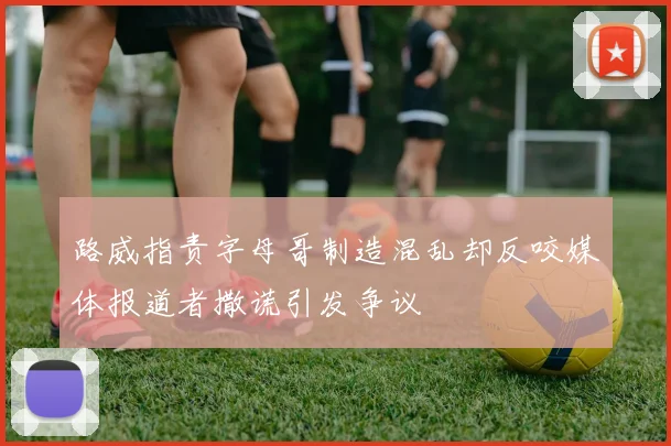 路威指责字母哥制造混乱却反咬媒体报道者撒谎引发争议