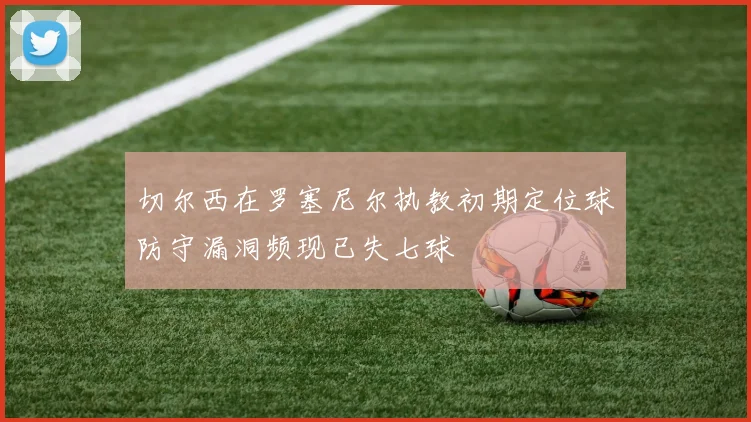 切尔西在罗塞尼尔执教初期定位球防守漏洞频现已失七球