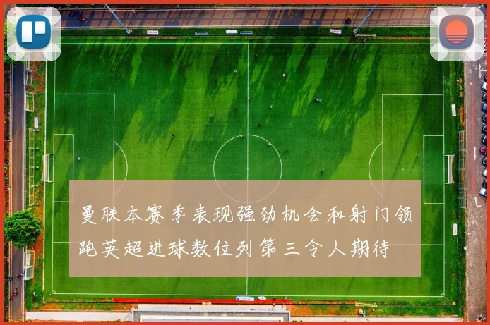 曼联本赛季表现强劲机会和射门领跑英超进球数位列第三令人期待