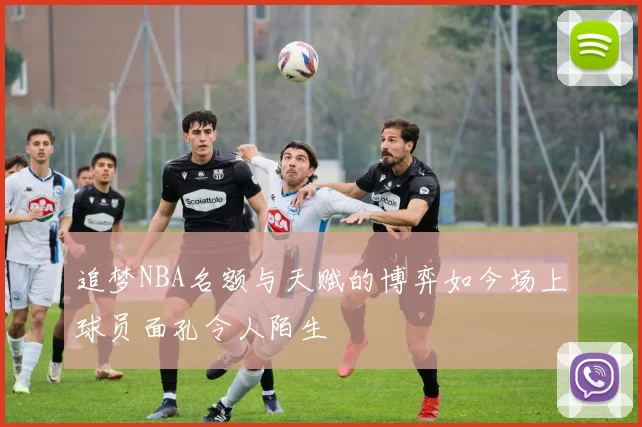 追梦NBA名额与天赋的博弈如今场上球员面孔令人陌生