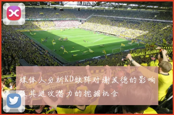 媒体人分析KD缺阵对谢泼德的影响及其进攻潜力的挖掘机会
