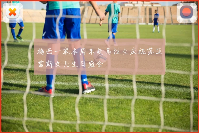 梅西一家本周末赴乌拉圭庆祝苏亚雷斯女儿生日盛会