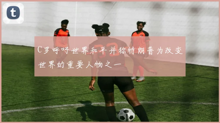 C罗呼吁世界和平并称特朗普为改变世界的重要人物之一
