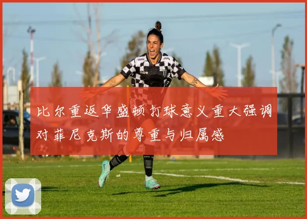 比尔重返华盛顿打球意义重大强调对菲尼克斯的尊重与归属感