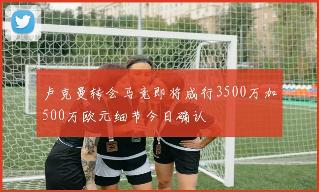 卢克曼转会马竞即将成行3500万加500万欧元细节今日确认
