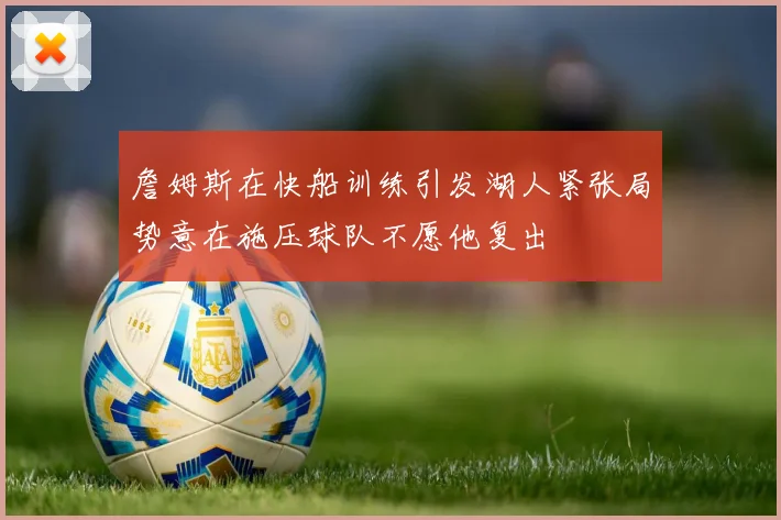 詹姆斯在快船训练引发湖人紧张局势意在施压球队不愿他复出