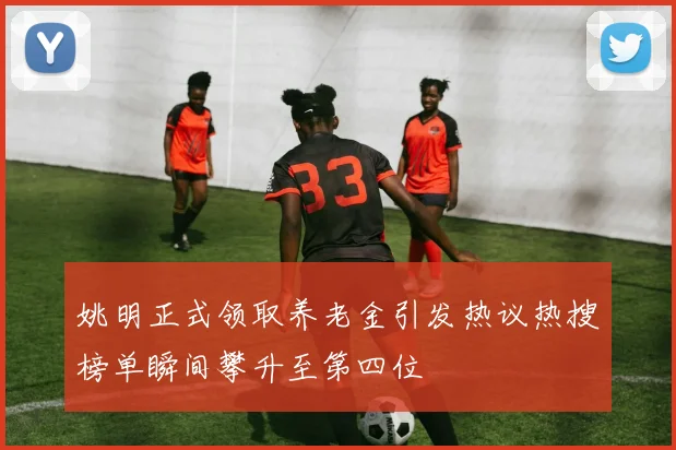 姚明正式领取养老金引发热议热搜榜单瞬间攀升至第四位