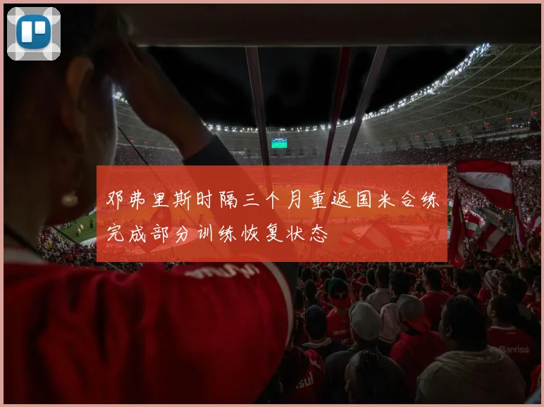 邓弗里斯时隔三个月重返国米合练完成部分训练恢复状态