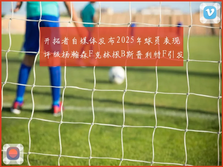 开拓者自媒体发布2025年球员表现评级杨瀚森F克林根B斯普利特F引发热议