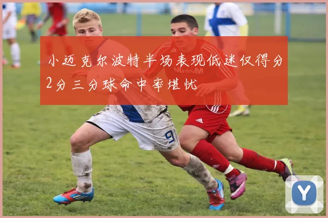小迈克尔波特半场表现低迷仅得分2分三分球命中率堪忧