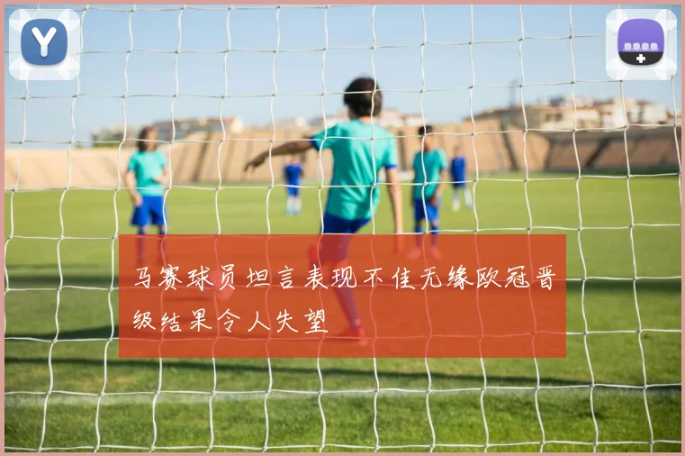 马赛球员坦言表现不佳无缘欧冠晋级结果令人失望