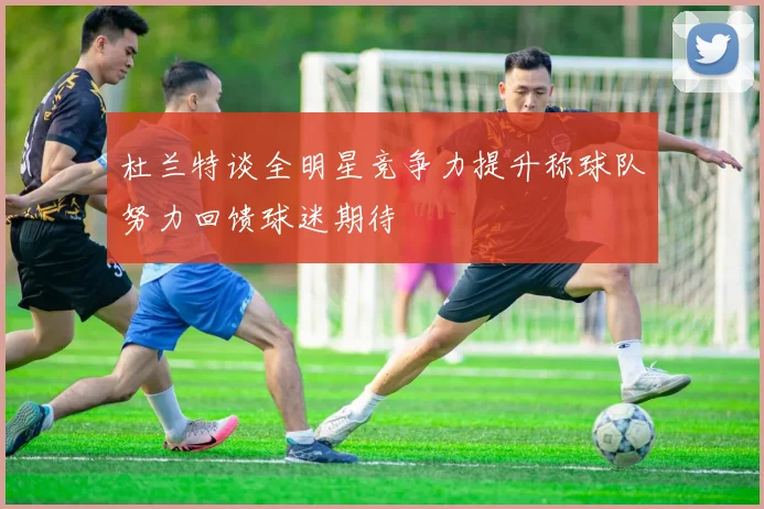 杜兰特谈全明星竞争力提升称球队努力回馈球迷期待
