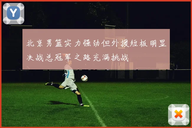 北京男篮实力强劲但外援短板明显决战总冠军之路充满挑战