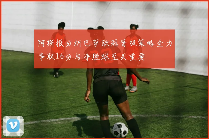 阿斯报分析巴萨欧冠晋级策略全力争取16分与净胜球至关重要