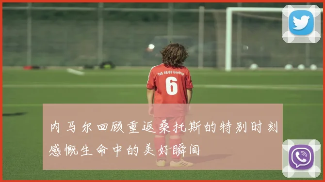 内马尔回顾重返桑托斯的特别时刻感慨生命中的美好瞬间