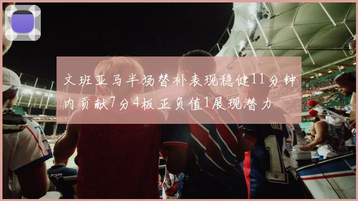 文班亚马半场替补表现稳健11分钟内贡献7分4板正负值1展现潜力