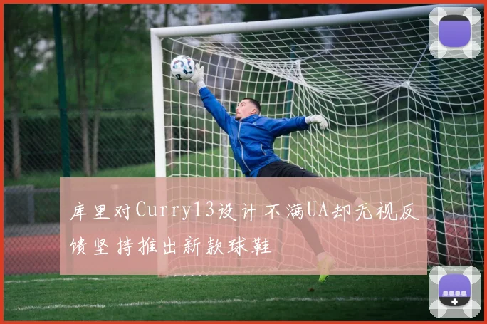 库里对Curry13设计不满UA却无视反馈坚持推出新款球鞋