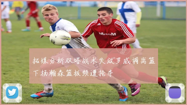 拓媒分析双塔战术失效罗威调离篮下杨瀚森篮板频遭抢夺