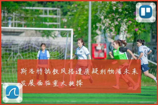 斯洛特执教风格遭质疑利物浦未来发展面临重大抉择