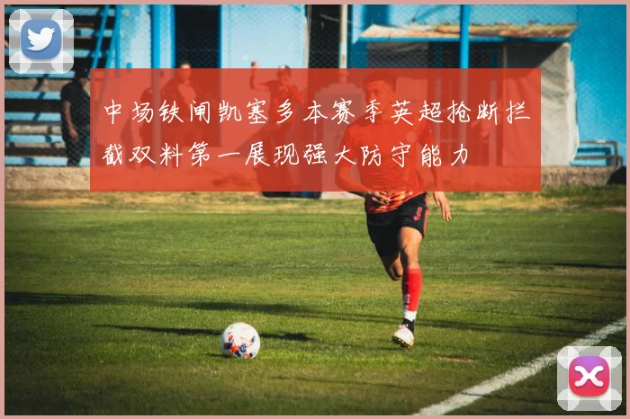 中场铁闸凯塞多本赛季英超抢断拦截双料第一展现强大防守能力
