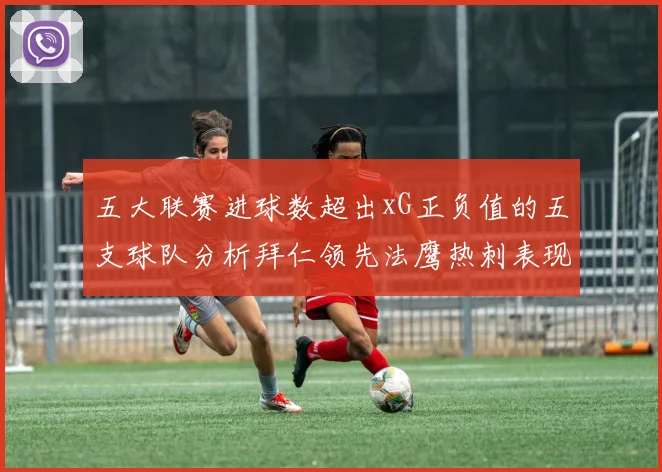 五大联赛进球数超出xG正负值的五支球队分析拜仁领先法鹰热刺表现抢眼