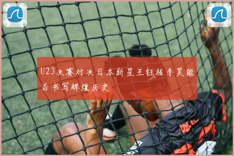 U23决赛对决日本新星王钰栋李昊能否书写辉煌历史