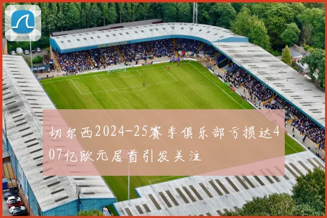 切尔西2024-25赛季俱乐部亏损达407亿欧元居首引发关注