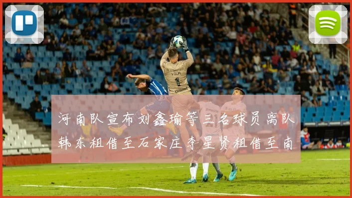 河南队宣布刘鑫瑜等三名球员离队韩东租借至石家庄李星贤租借至南通