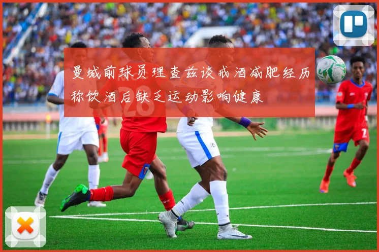 曼城前球员理查兹谈戒酒减肥经历称饮酒后缺乏运动影响健康