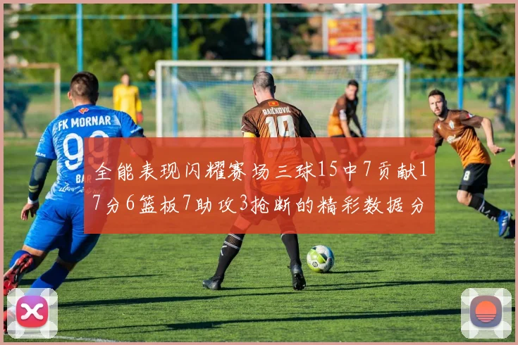 全能表现闪耀赛场三球15中7贡献17分6篮板7助攻3抢断的精彩数据分析