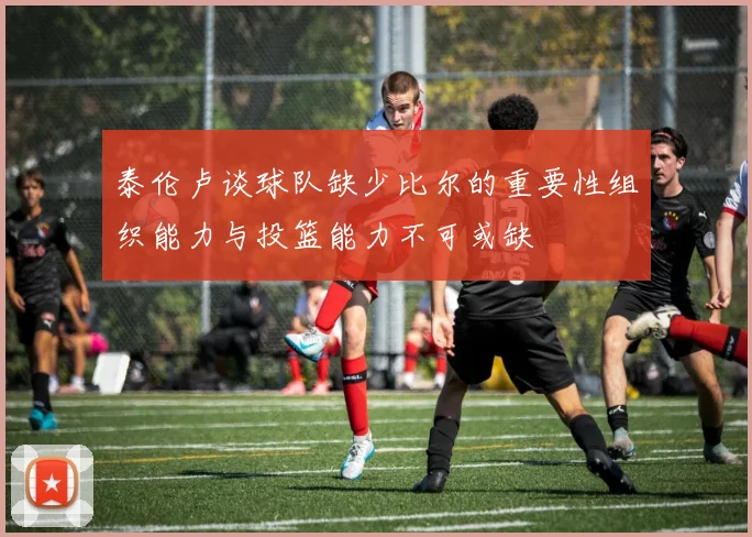 泰伦卢谈球队缺少比尔的重要性组织能力与投篮能力不可或缺