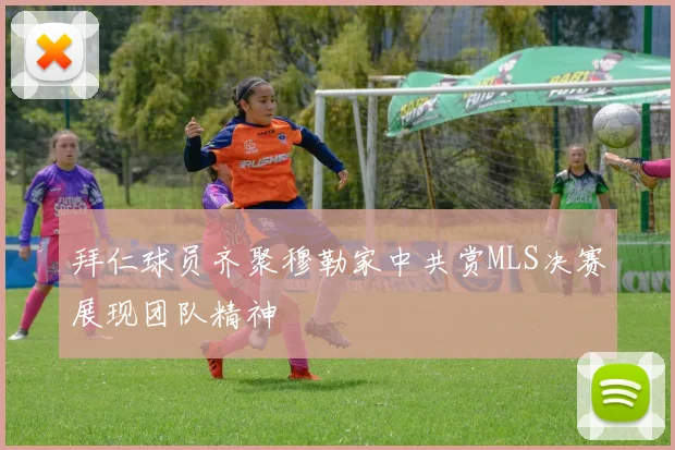 拜仁球员齐聚穆勒家中共赏MLS决赛展现团队精神