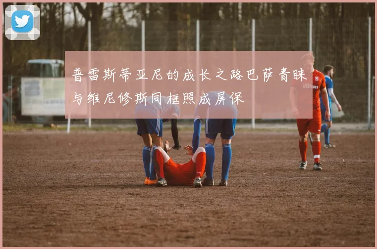 普雷斯蒂亚尼的成长之路巴萨青睐与维尼修斯同框照成屏保