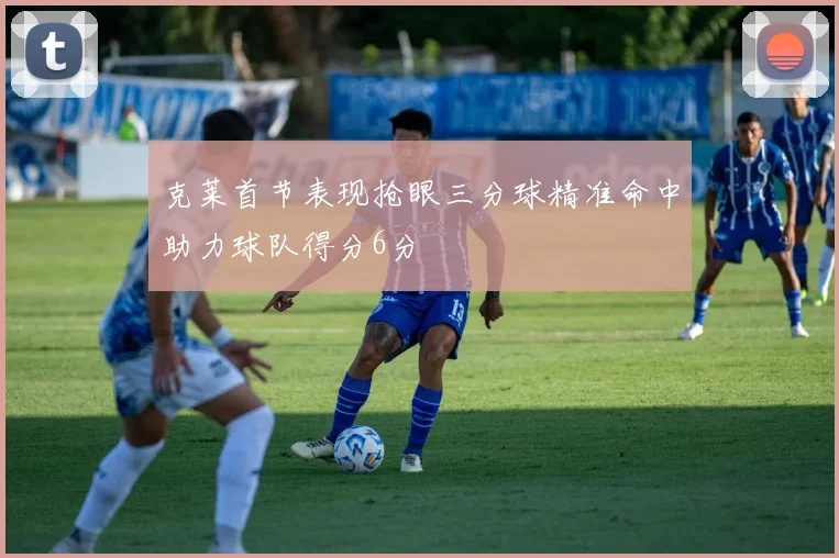 克莱首节表现抢眼三分球精准命中助力球队得分6分