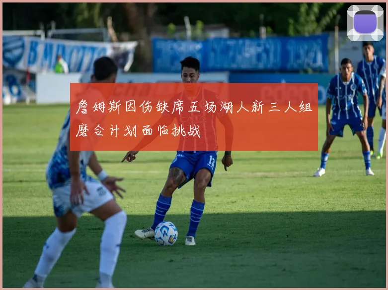 詹姆斯因伤缺席五场湖人新三人组磨合计划面临挑战