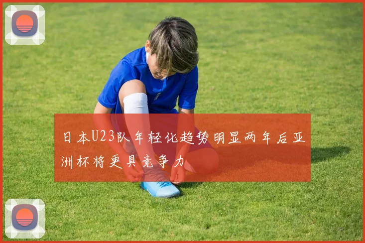 日本U23队年轻化趋势明显两年后亚洲杯将更具竞争力