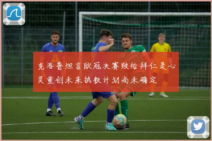 克洛普坦言欧冠决赛败给拜仁是心灵重创未来执教计划尚未确定