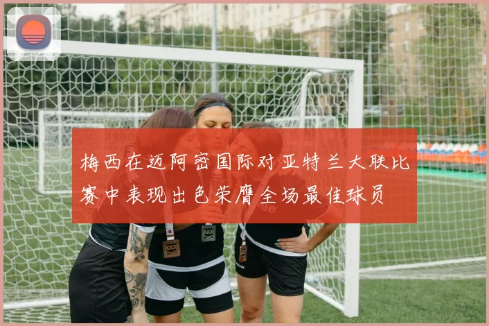 梅西在迈阿密国际对亚特兰大联比赛中表现出色荣膺全场最佳球员