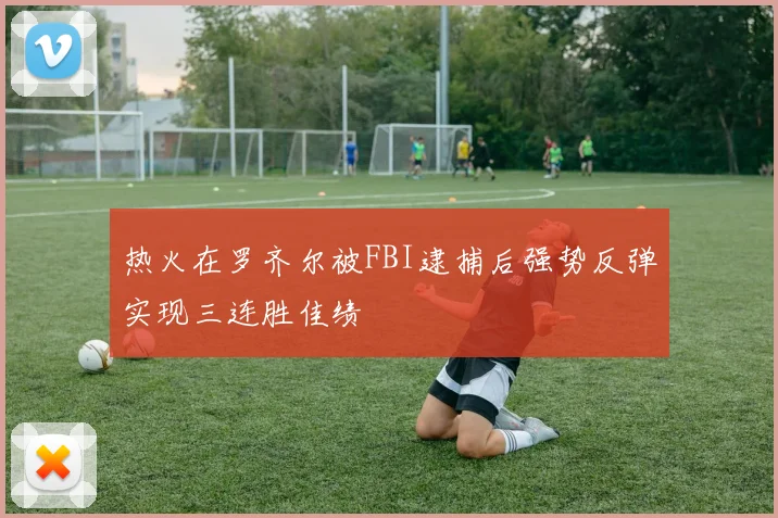 热火在罗齐尔被FBI逮捕后强势反弹实现三连胜佳绩
