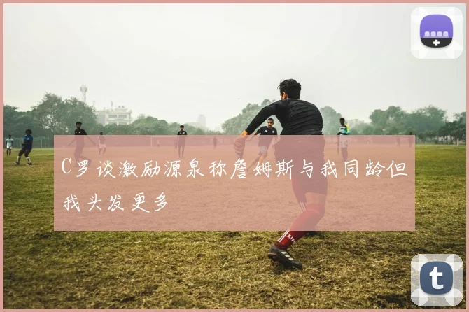 C罗谈激励源泉称詹姆斯与我同龄但我头发更多