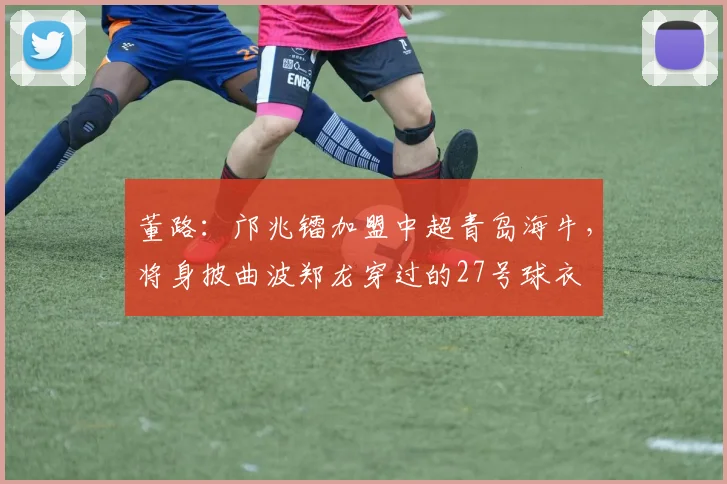 董路：邝兆镭加盟中超青岛海牛，将身披曲波郑龙穿过的27号球衣