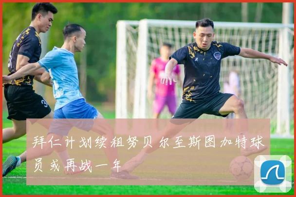 拜仁计划续租努贝尔至斯图加特球员或再战一年