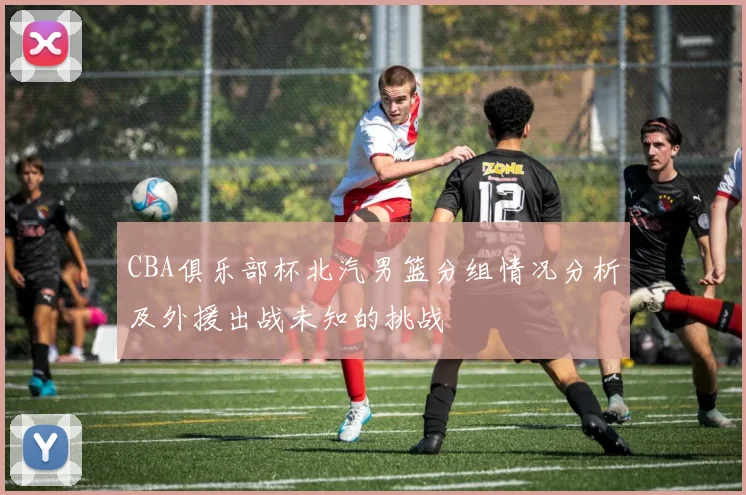 CBA俱乐部杯北汽男篮分组情况分析及外援出战未知的挑战