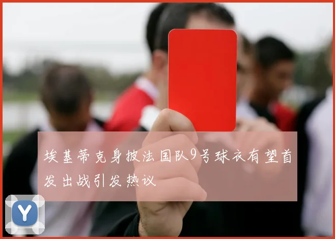 埃基蒂克身披法国队9号球衣有望首发出战引发热议