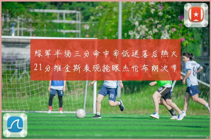 绿军半场三分命中率低迷落后热火21分维金斯表现抢眼杰伦布朗次节独得15分