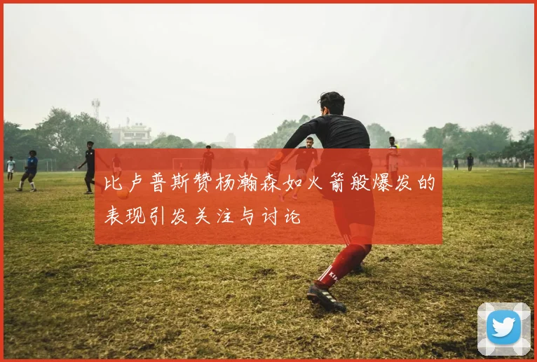 比卢普斯赞杨瀚森如火箭般爆发的表现引发关注与讨论