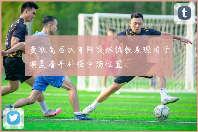 曼联高层认可阿莫林执教表现将于明夏着手补强中场位置